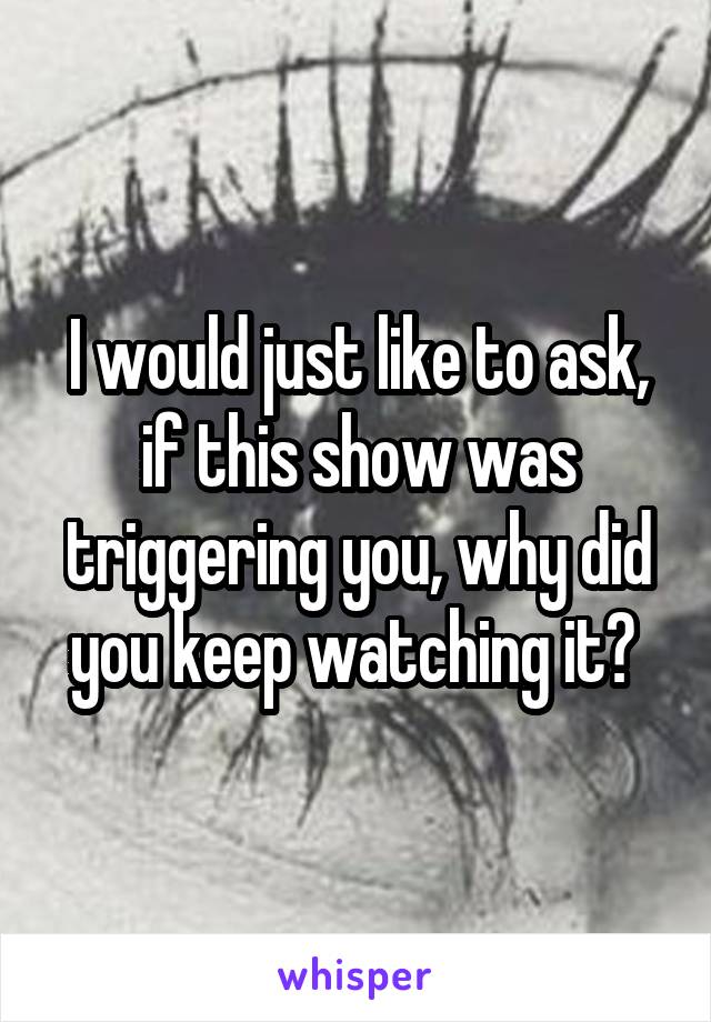 I would just like to ask, if this show was triggering you, why did you keep watching it? 
