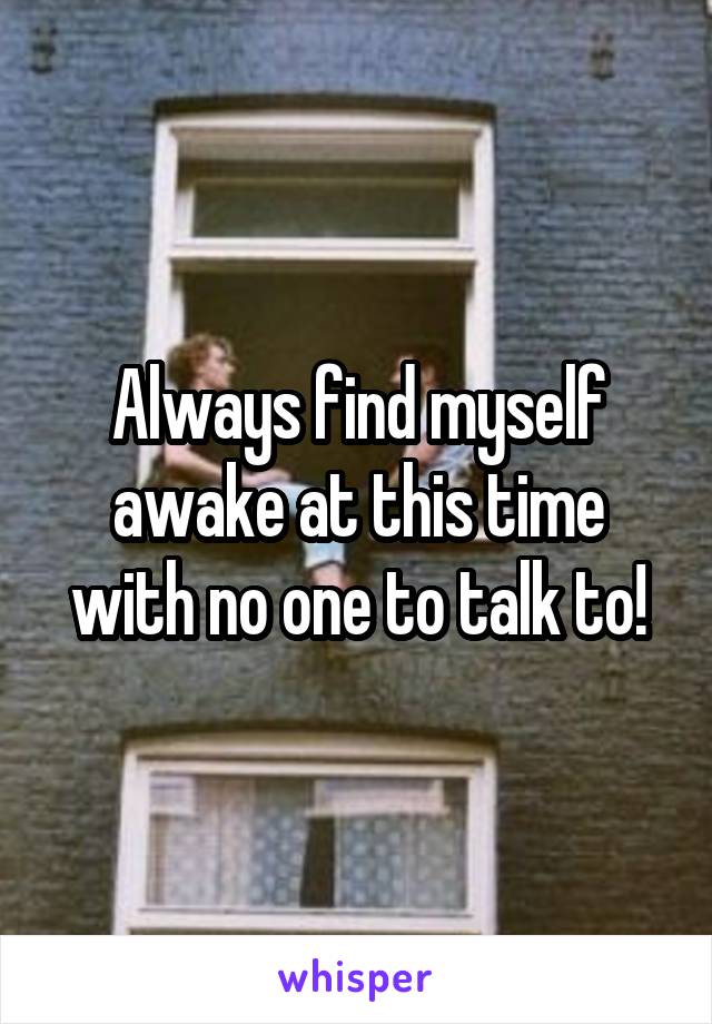 Always find myself awake at this time with no one to talk to!