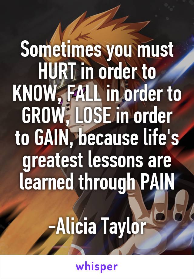 Sometimes you must HURT in order to KNOW, FALL in order to GROW, LOSE in order to GAIN, because life's greatest lessons are learned through PAIN

-Alicia Taylor