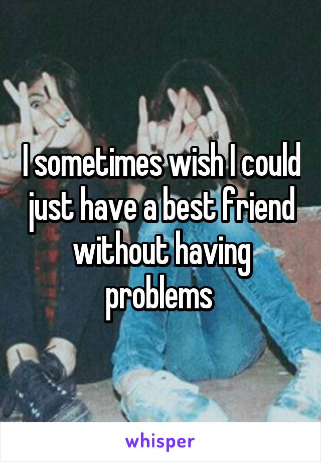 I sometimes wish I could just have a best friend without having problems 