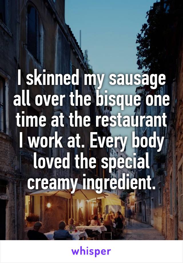 I skinned my sausage all over the bisque one time at the restaurant I work at. Every body loved the special creamy ingredient.