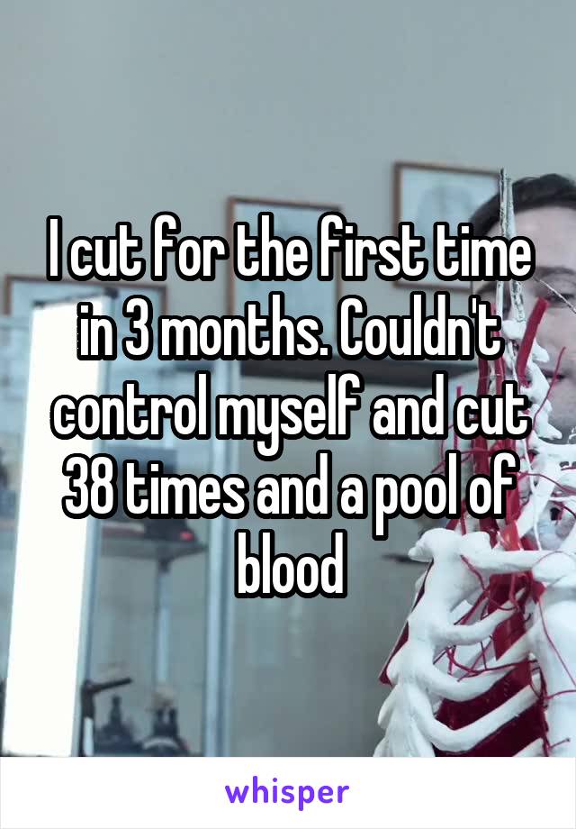 I cut for the first time in 3 months. Couldn't control myself and cut 38 times and a pool of blood