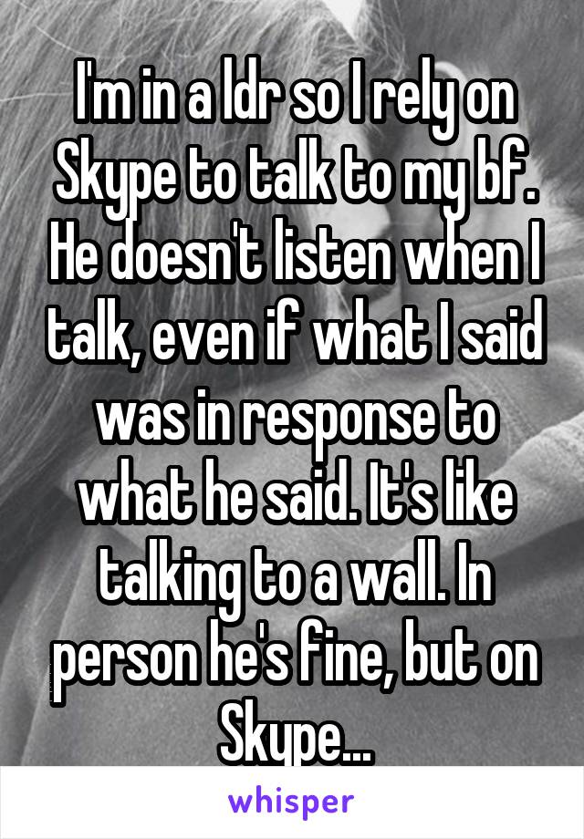 I'm in a ldr so I rely on Skype to talk to my bf. He doesn't listen when I talk, even if what I said was in response to what he said. It's like talking to a wall. In person he's fine, but on Skype...