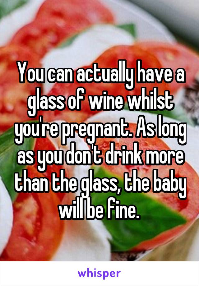 You can actually have a glass of wine whilst you're pregnant. As long as you don't drink more than the glass, the baby will be fine. 