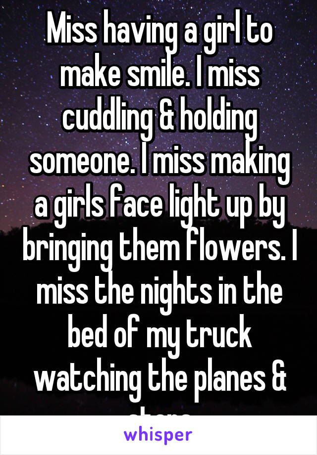 Miss having a girl to make smile. I miss cuddling & holding someone. I miss making a girls face light up by bringing them flowers. I miss the nights in the bed of my truck watching the planes & stars