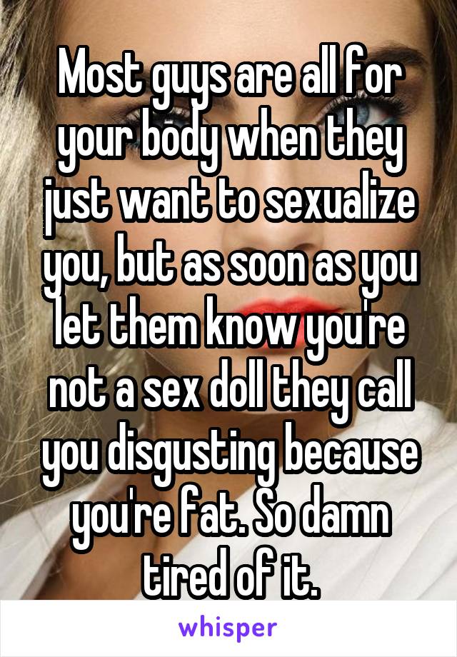 Most guys are all for your body when they just want to sexualize you, but as soon as you let them know you're not a sex doll they call you disgusting because you're fat. So damn tired of it.