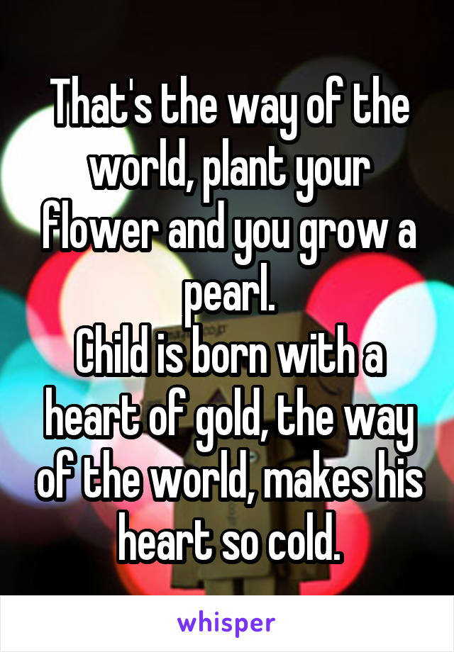 That's the way of the world, plant your flower and you grow a pearl.
Child is born with a heart of gold, the way of the world, makes his heart so cold.