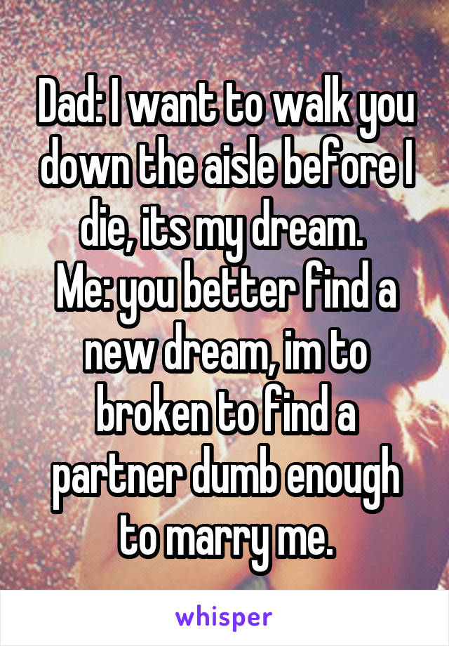 Dad: I want to walk you down the aisle before I die, its my dream. 
Me: you better find a new dream, im to broken to find a partner dumb enough to marry me.