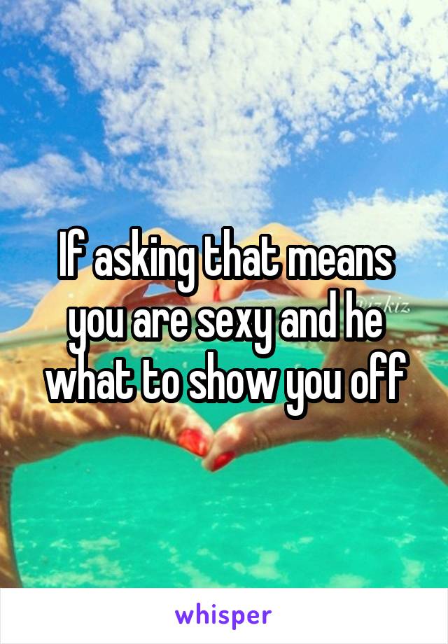 If asking that means you are sexy and he what to show you off