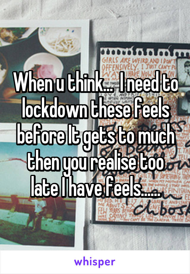 When u think...  I need to lockdown these feels before It gets to much then you realise too late I have feels......
