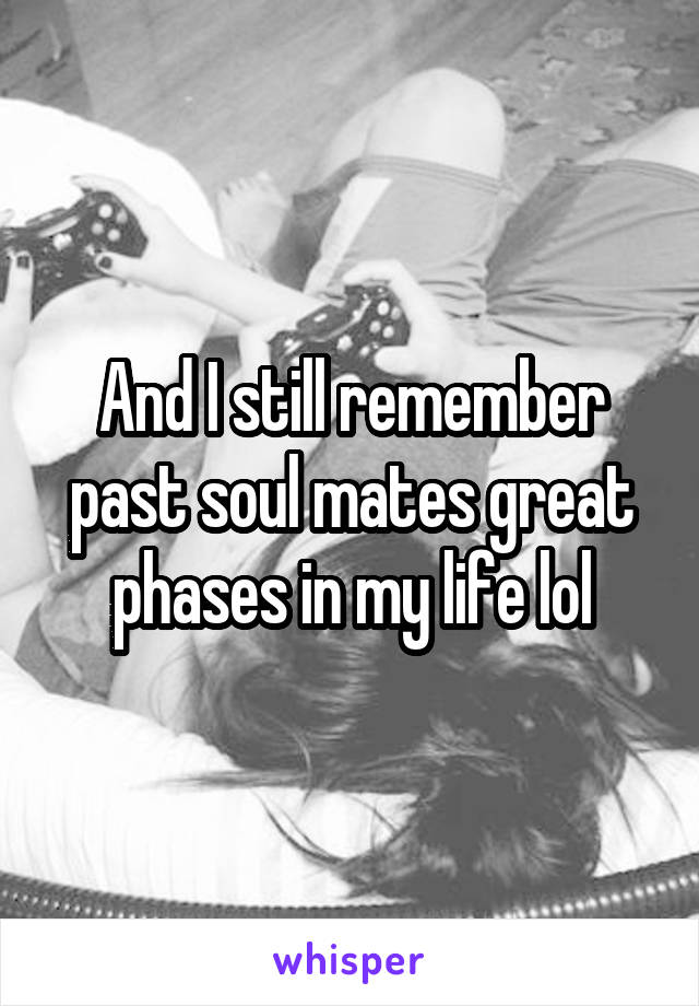 And I still remember past soul mates great phases in my life lol