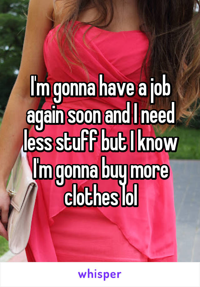 I'm gonna have a job again soon and I need less stuff but I know I'm gonna buy more clothes lol