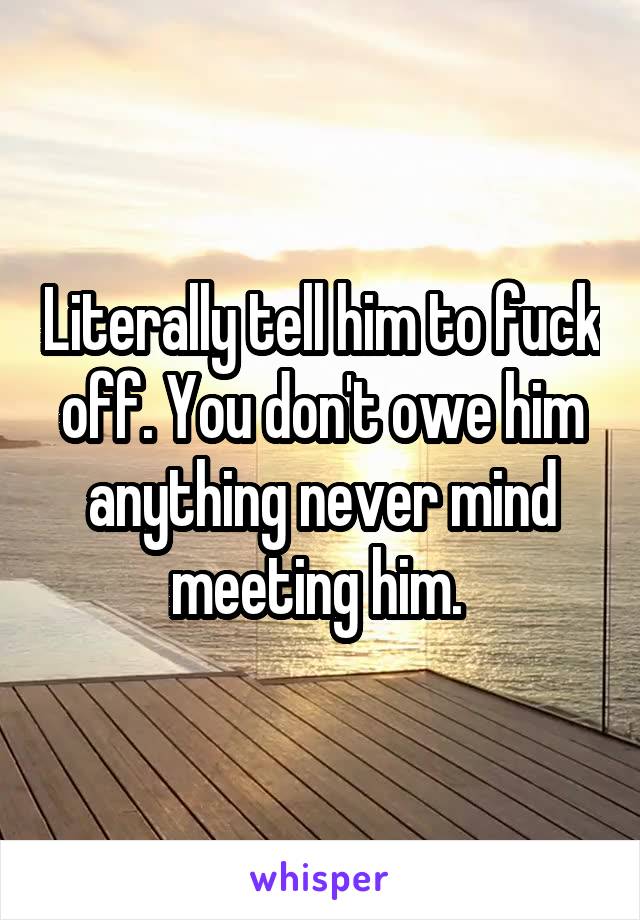 Literally tell him to fuck off. You don't owe him anything never mind meeting him. 