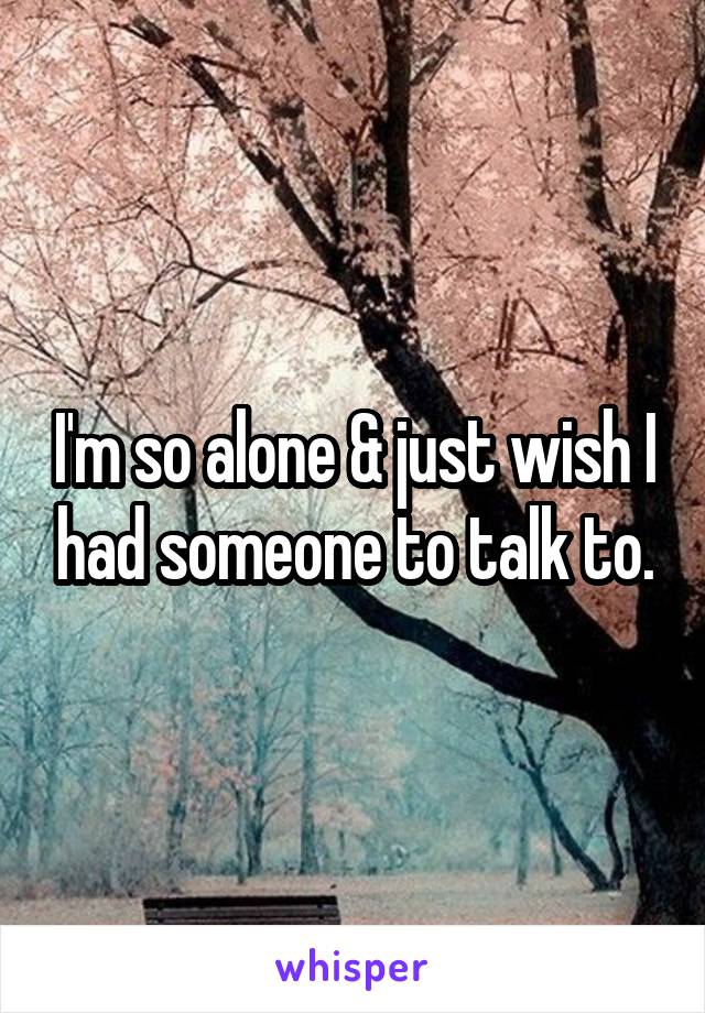 I'm so alone & just wish I had someone to talk to.