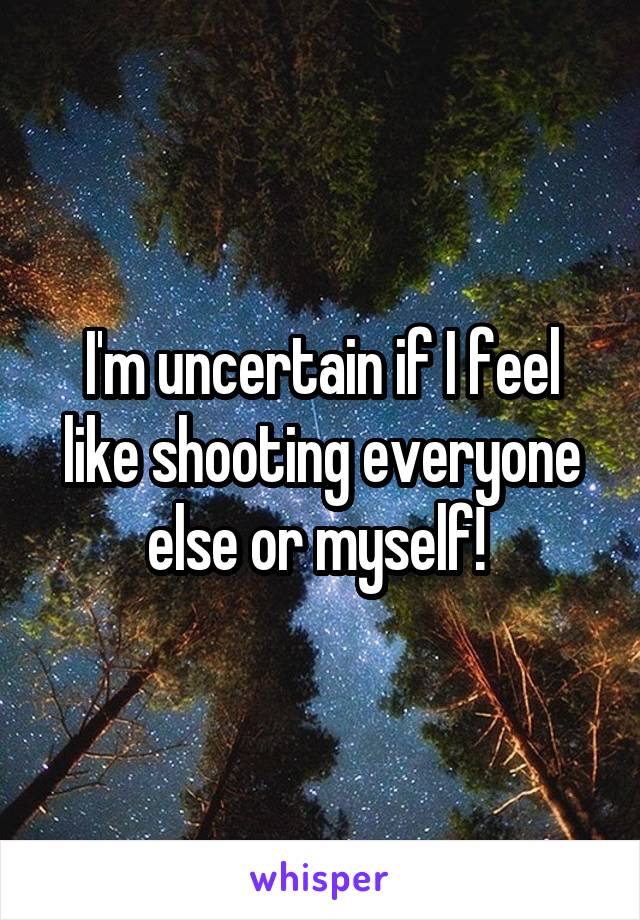 I'm uncertain if I feel like shooting everyone else or myself! 