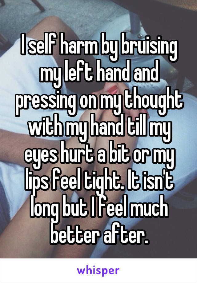 I self harm by bruising my left hand and pressing on my thought with my hand till my eyes hurt a bit or my lips feel tight. It isn't long but I feel much better after.