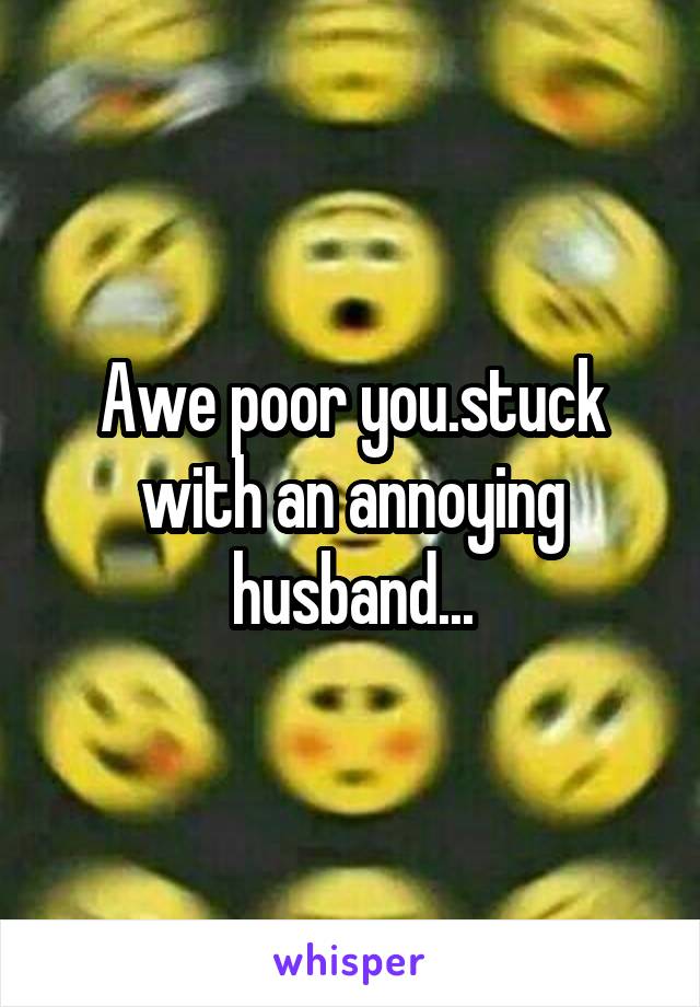 Awe poor you.stuck with an annoying husband...