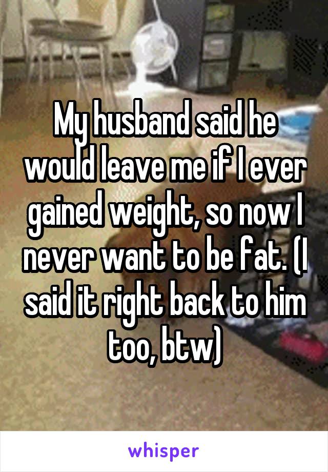 My husband said he would leave me if I ever gained weight, so now I never want to be fat. (I said it right back to him too, btw)