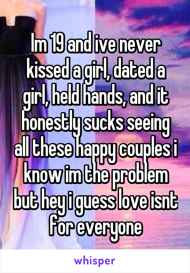Im 19 and ive never kissed a girl, dated a girl, held hands, and it honestly sucks seeing all these happy couples i know im the problem but hey i guess love isnt for everyone