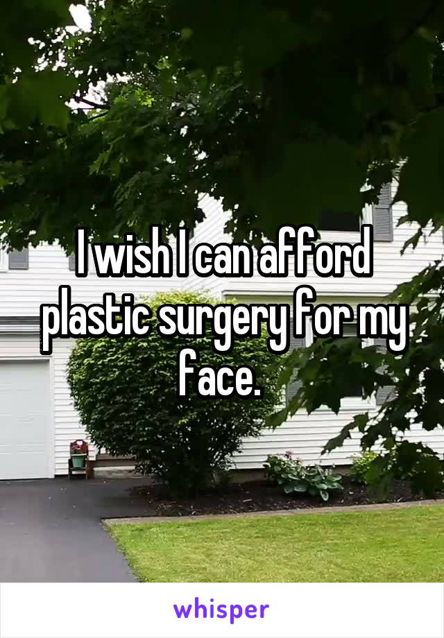I wish I can afford plastic surgery for my face. 