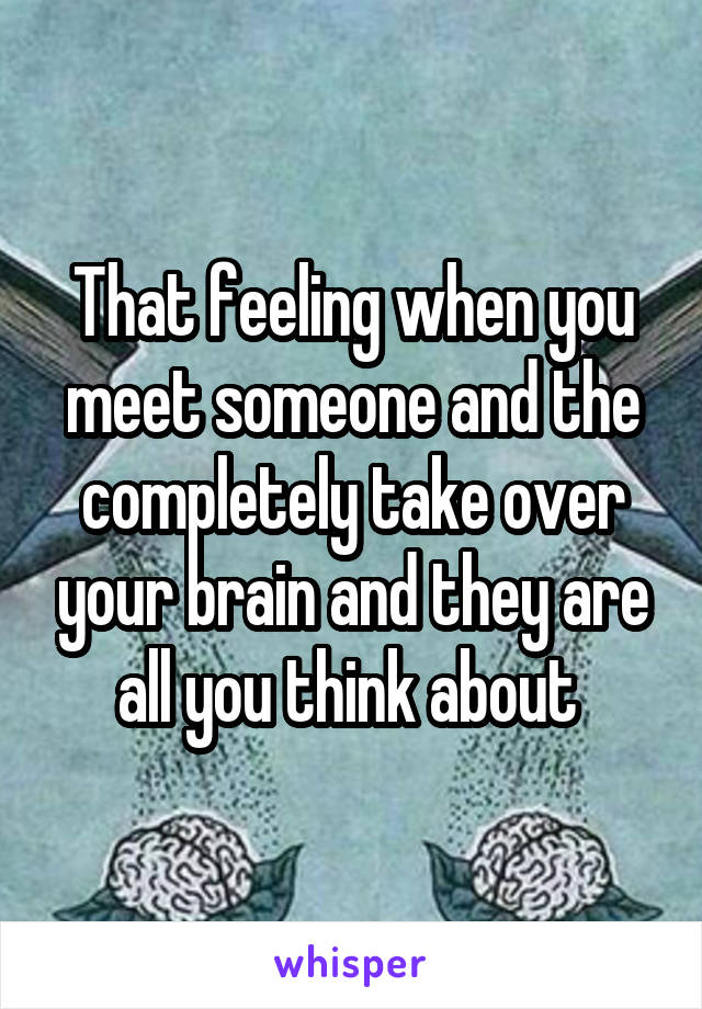 That feeling when you meet someone and the completely take over your brain and they are all you think about 