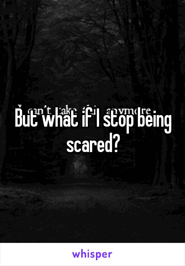 But what if I stop being scared?