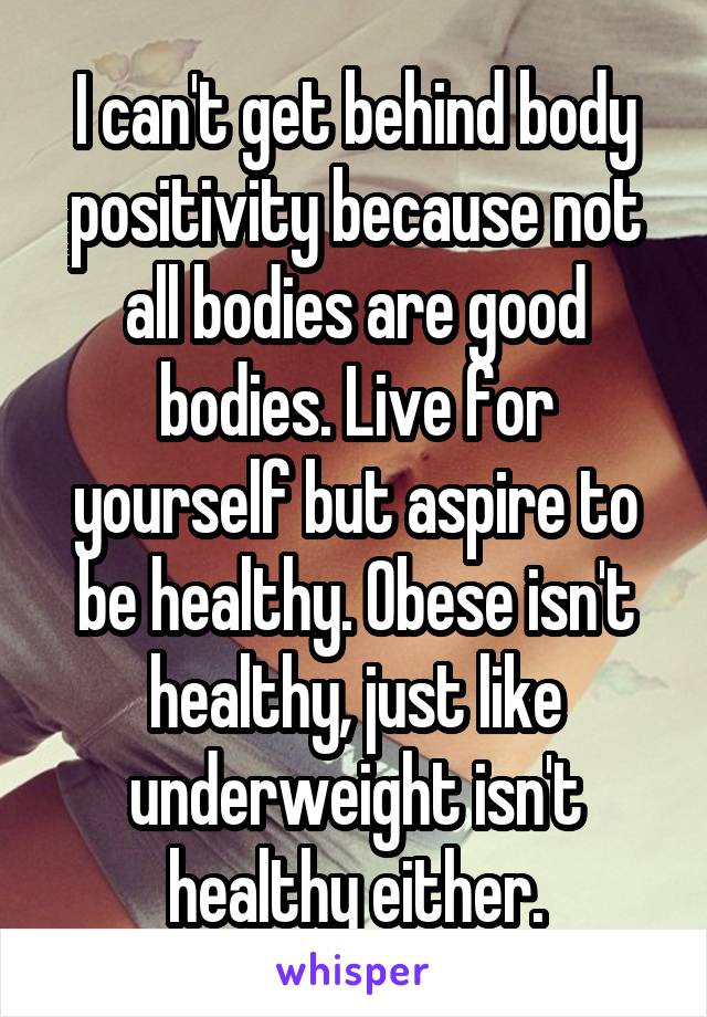 I can't get behind body positivity because not all bodies are good bodies. Live for yourself but aspire to be healthy. Obese isn't healthy, just like underweight isn't healthy either.