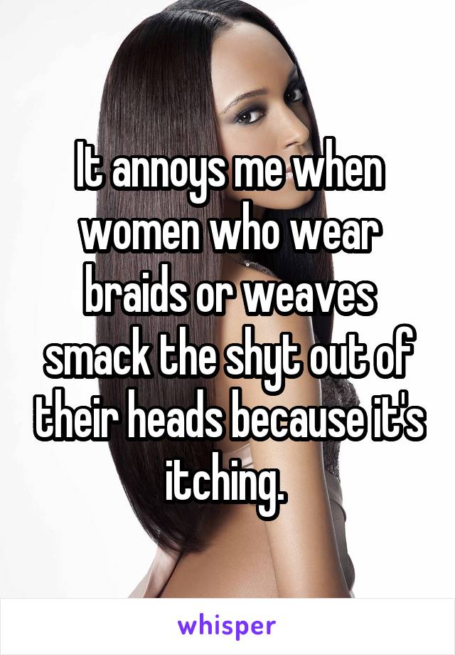 It annoys me when women who wear braids or weaves smack the shyt out of their heads because it's itching. 