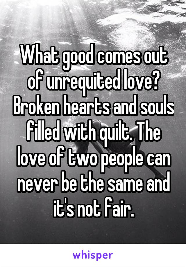 What good comes out of unrequited love? Broken hearts and souls filled with quilt. The love of two people can never be the same and it's not fair.
