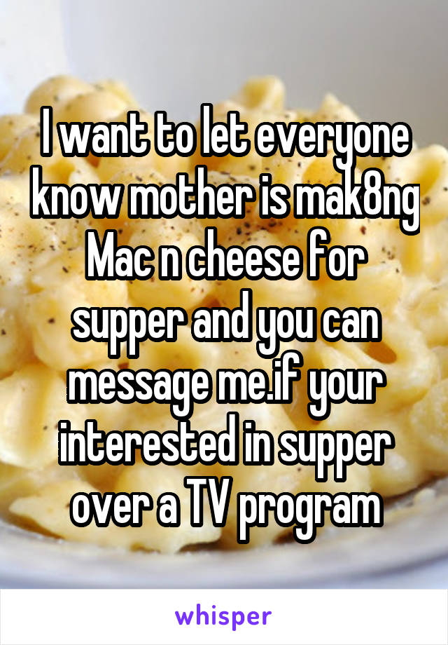 I want to let everyone know mother is mak8ng Mac n cheese for supper and you can message me.if your interested in supper over a TV program