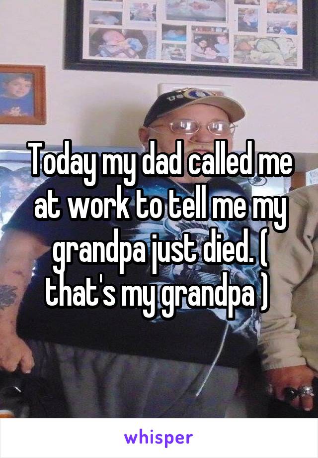 Today my dad called me at work to tell me my grandpa just died. ( that's my grandpa ) 