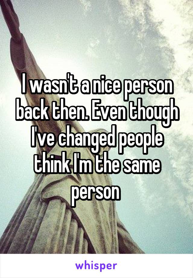 I wasn't a nice person back then. Even though I've changed people think I'm the same person 