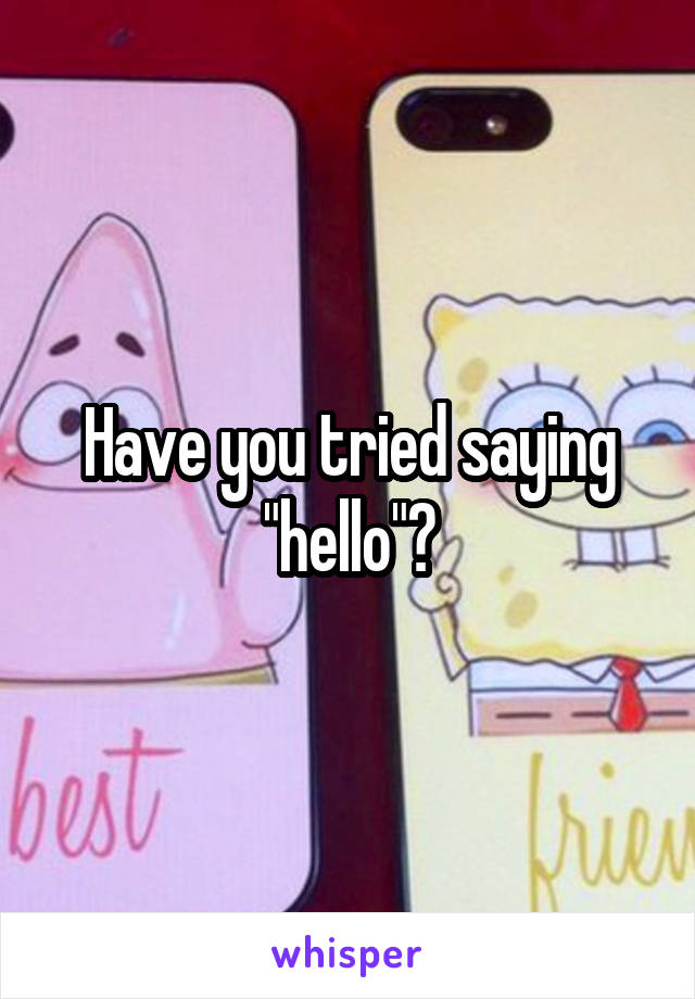 Have you tried saying "hello"?