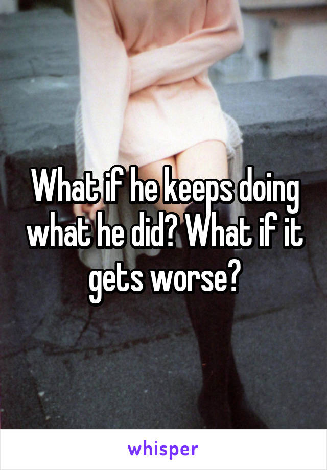What if he keeps doing what he did? What if it gets worse?