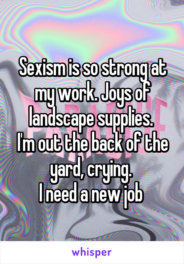 Sexism is so strong at my work. Joys of landscape supplies. 
I'm out the back of the yard, crying. 
I need a new job 