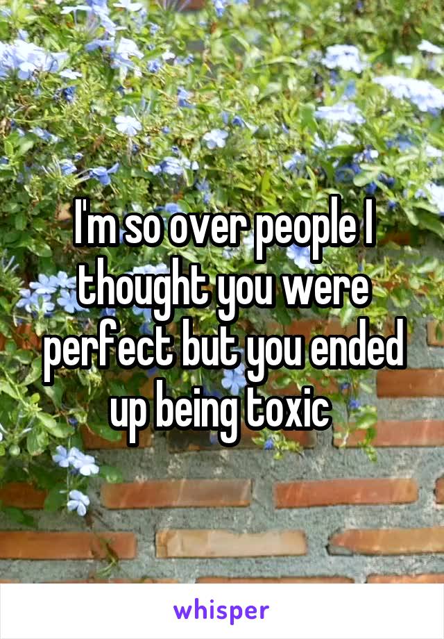 I'm so over people I thought you were perfect but you ended up being toxic 