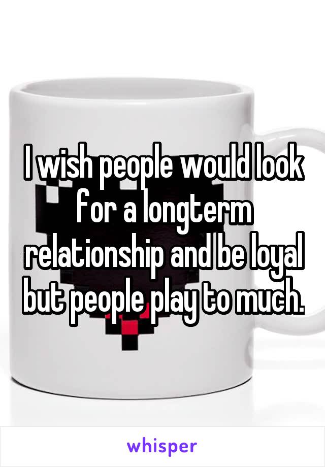 I wish people would look for a longterm relationship and be loyal but people play to much.