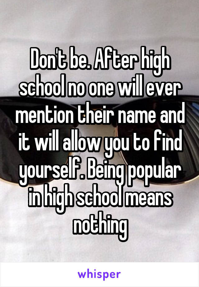 Don't be. After high school no one will ever mention their name and it will allow you to find yourself. Being popular in high school means nothing