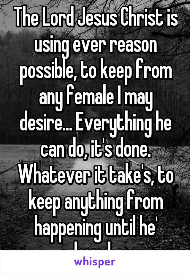 The Lord Jesus Christ is using ever reason possible, to keep from any female I may desire... Everything he can do, it's done.
Whatever it take's, to keep anything from happening until he' loved. 