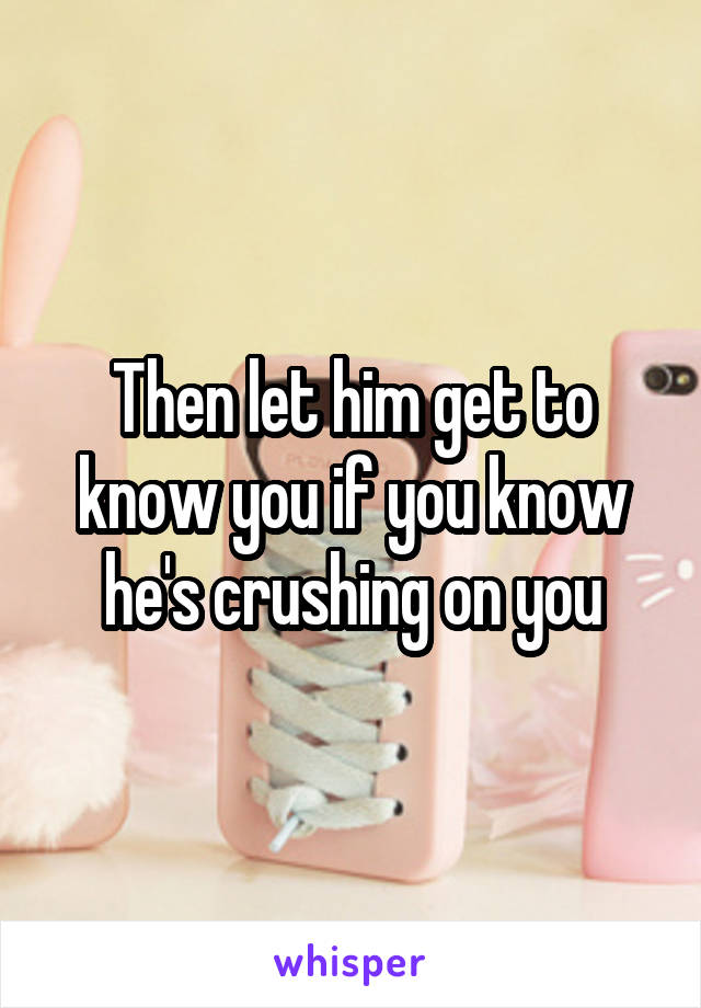Then let him get to know you if you know he's crushing on you