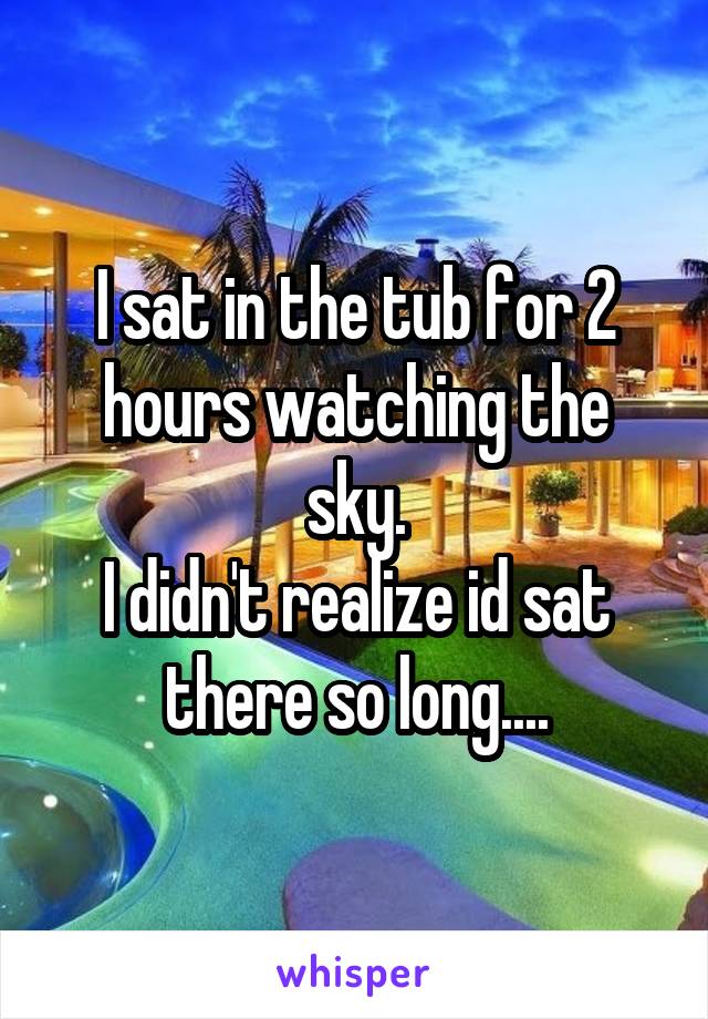 I sat in the tub for 2 hours watching the sky.
I didn't realize id sat there so long....