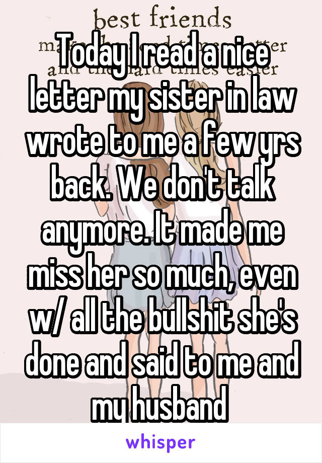 Today I read a nice letter my sister in law wrote to me a few yrs back. We don't talk anymore. It made me miss her so much, even w/ all the bullshit she's done and said to me and my husband 