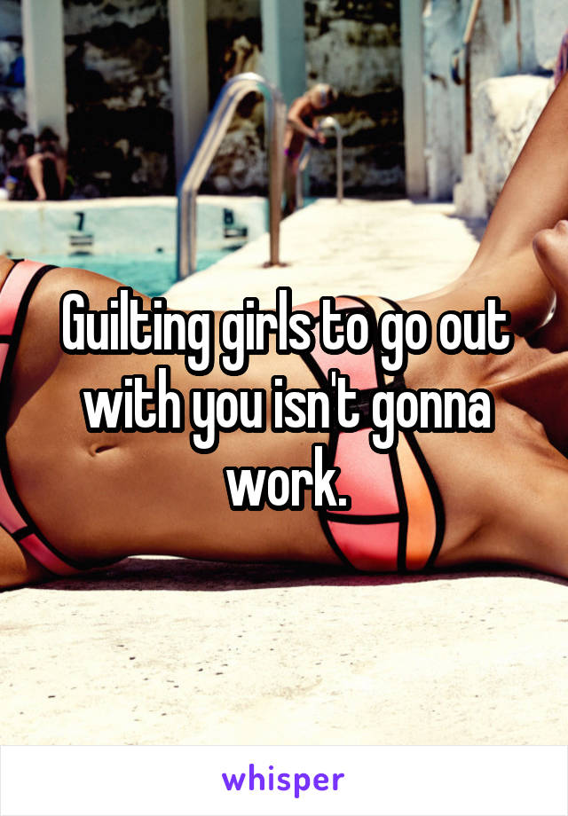 Guilting girls to go out with you isn't gonna work.