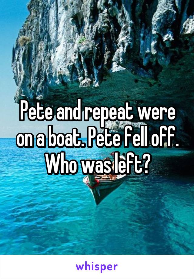 Pete and repeat were on a boat. Pete fell off. Who was left?