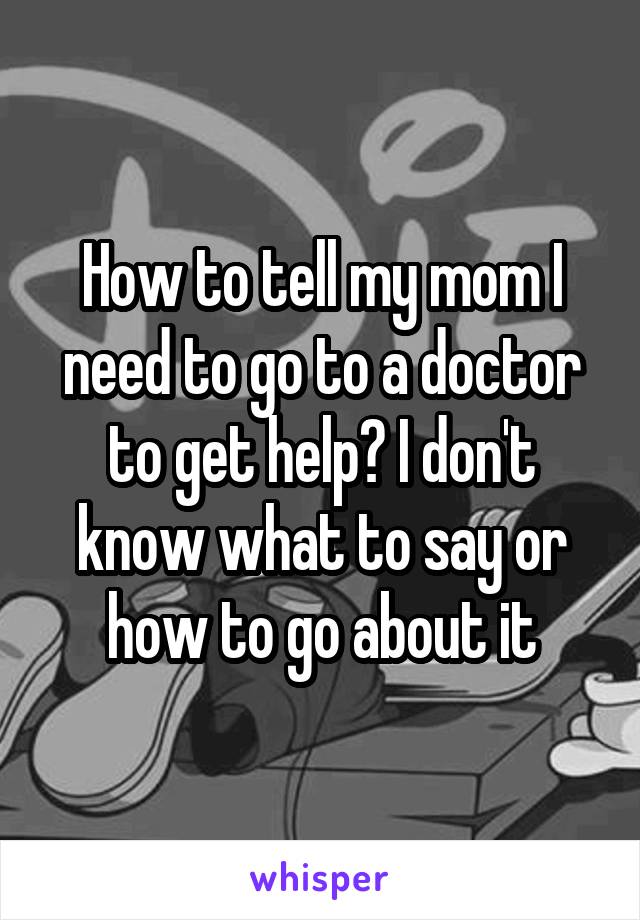 How to tell my mom I need to go to a doctor to get help? I don't know what to say or how to go about it