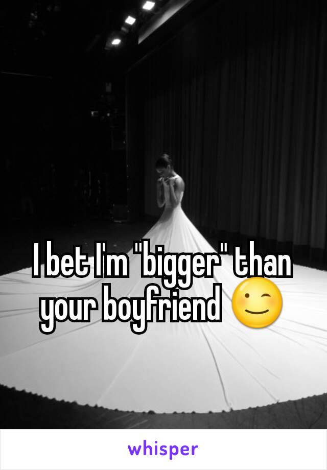 I bet I'm "bigger" than your boyfriend 😉
