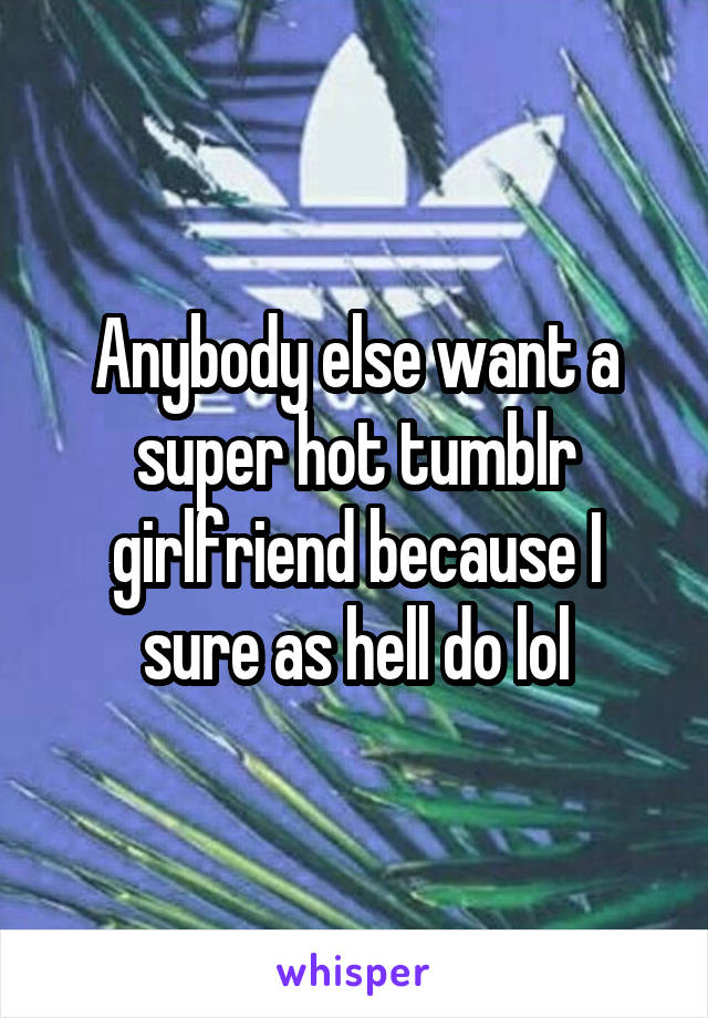 Anybody else want a super hot tumblr girlfriend because I sure as hell do lol