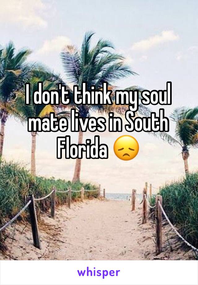 I don't think my soul mate lives in South Florida 😞