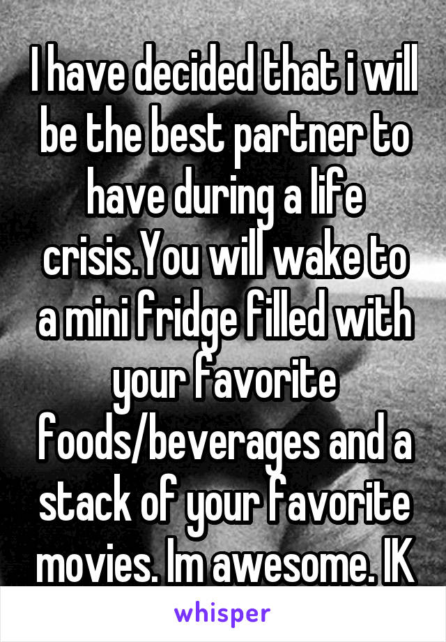 I have decided that i will be the best partner to have during a life crisis.You will wake to a mini fridge filled with your favorite foods/beverages and a stack of your favorite movies. Im awesome. IK