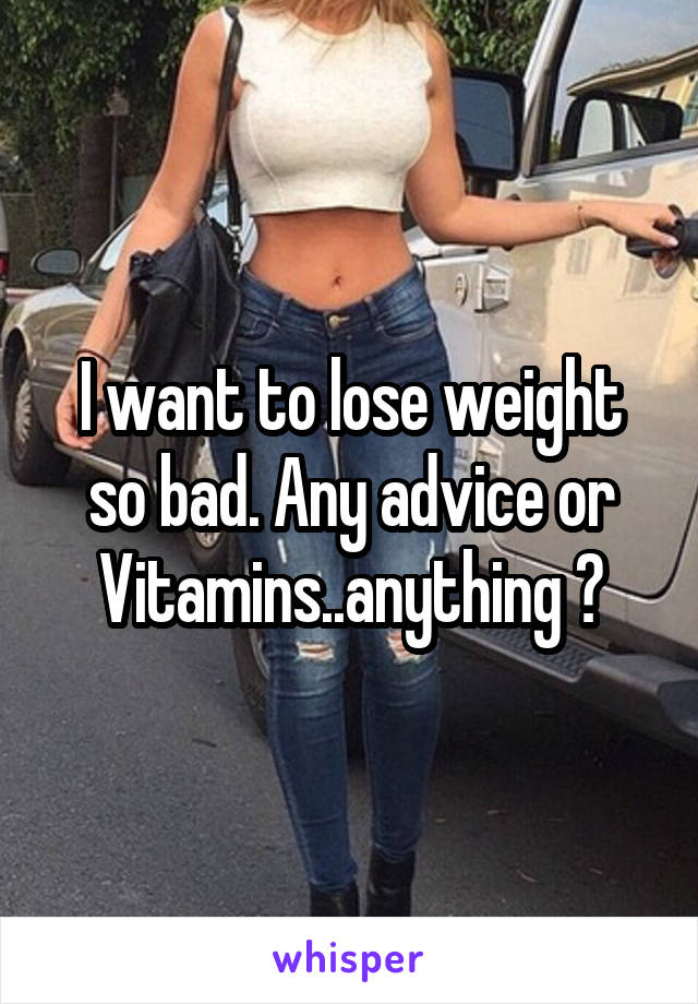 I want to lose weight so bad. Any advice or Vitamins..anything ?